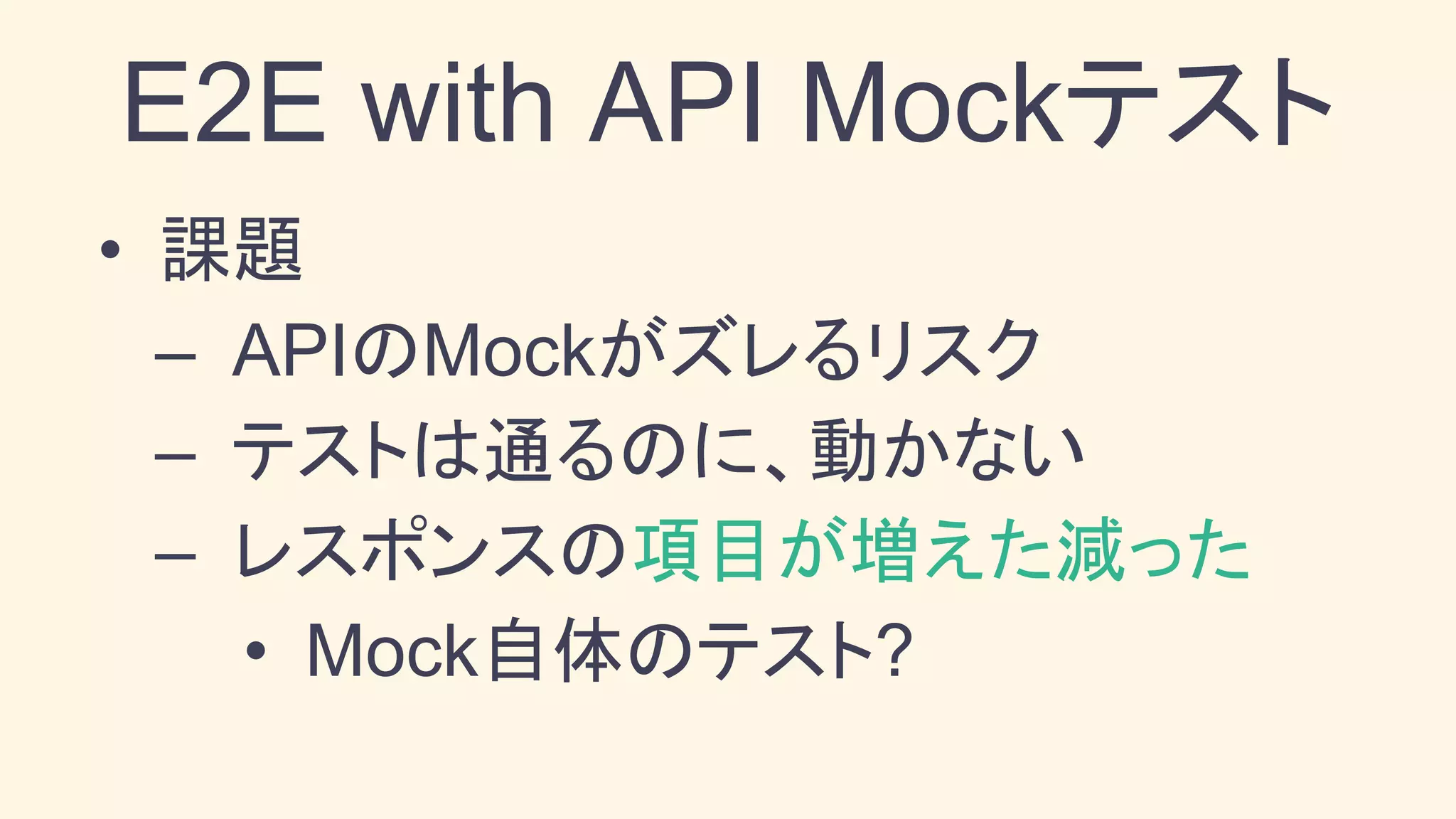• 課題
– APIのMockがズレるリスク
– テストは通るのに、動かない
– レスポンスの項目が増えた減った
• Mock自体のテスト?
E2E with API Mockテスト
 