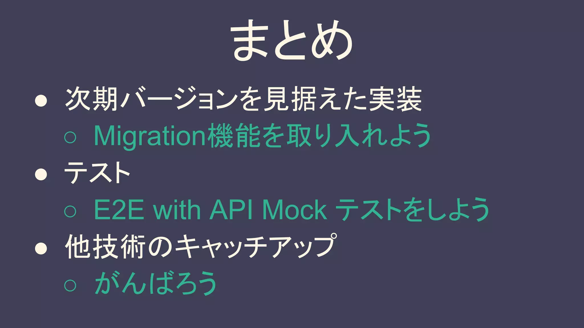 まとめ
● 次期バージョンを見据えた実装
○ Migration機能を取り入れよう
● テスト
○ E2E with API Mock テストをしよう
● 他技術のキャッチアップ
○ がんばろう
 
