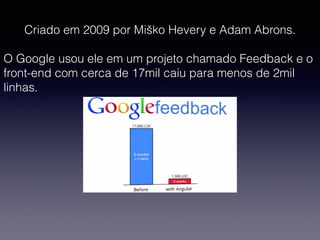 Criado em 2009 por Miško Hevery e Adam Abrons.
O Google usou ele em um projeto chamado Feedback e o
front-end com cerca de 17mil caiu para menos de 2mil
linhas.
 
