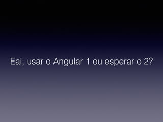Eai, usar o Angular 1 ou esperar o 2?
 