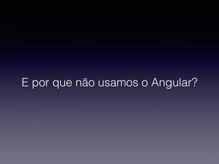E por que não usamos o Angular?
 