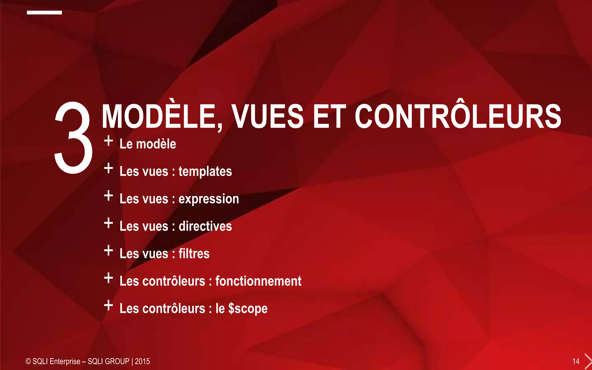 + Le modèle
+ Les vues : templates
+ Les vues : expression
+ Les vues : directives
+ Les vues : filtres
+ Les contrôleurs : fonctionnement
+ Les contrôleurs : le $scope
© SQLI Enterprise – SQLI GROUP | 2015 14
3MODÈLE, VUES ET CONTRÔLEURS
 