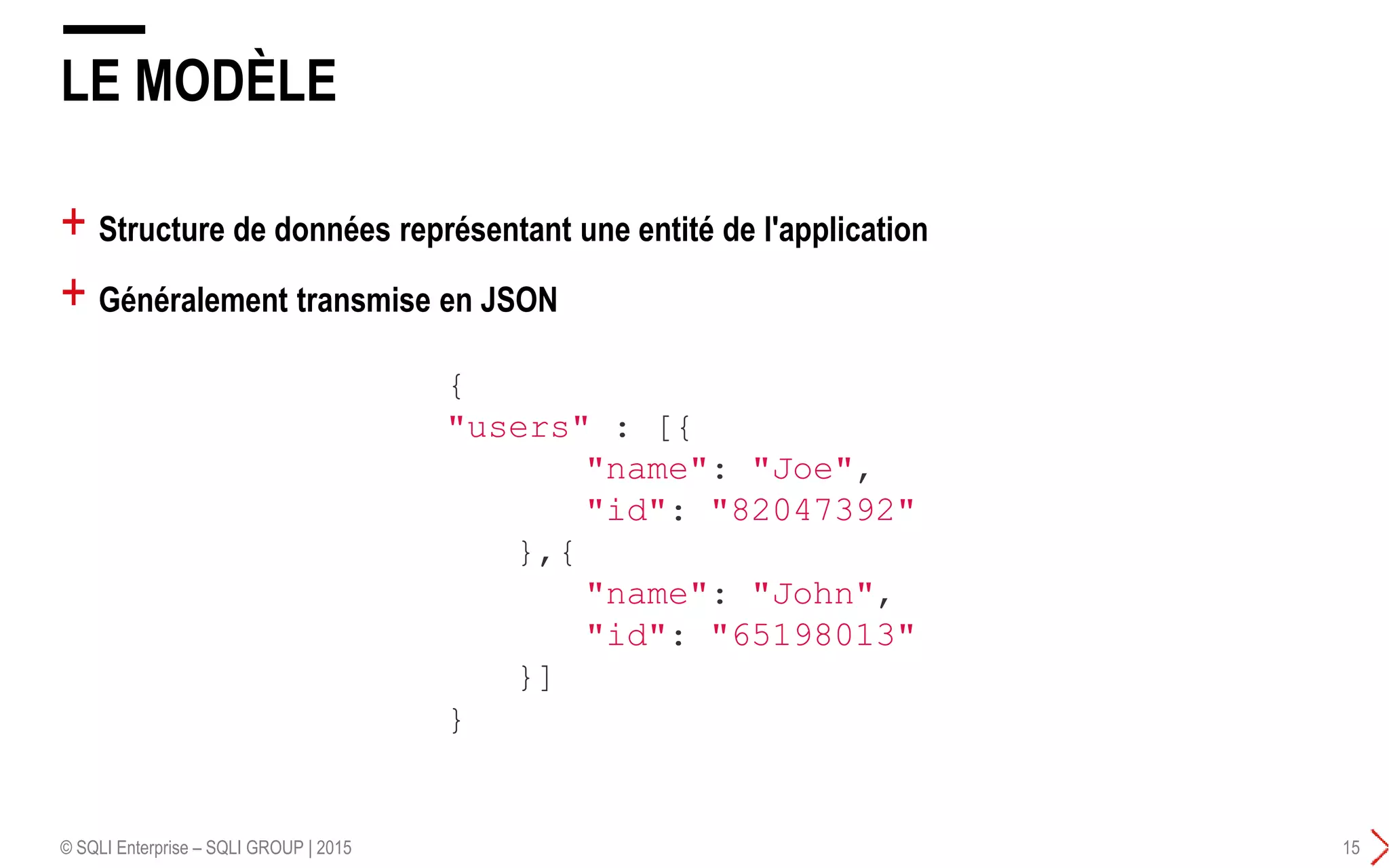 + Structure de données représentant une entité de l'application
+ Généralement transmise en JSON
LE MODÈLE
© SQLI Enterprise – SQLI GROUP | 2015 15
{
"users" : [{
"name": "Joe",
"id": "82047392"
},{
"name": "John",
"id": "65198013"
}]
}
 