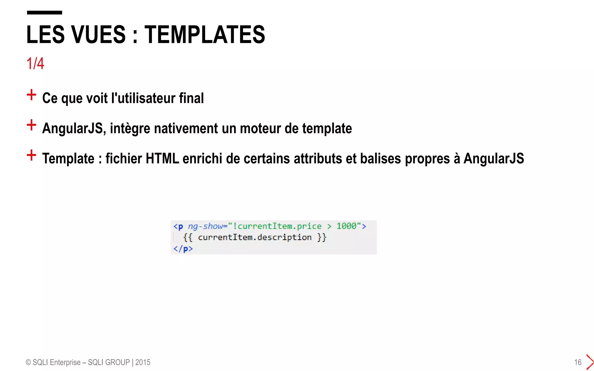 1/4
+ Ce que voit l'utilisateur final
+ AngularJS, intègre nativement un moteur de template
+ Template : fichier HTML enrichi de certains attributs et balises propres à AngularJS
LES VUES : TEMPLATES
© SQLI Enterprise – SQLI GROUP | 2015 16
 