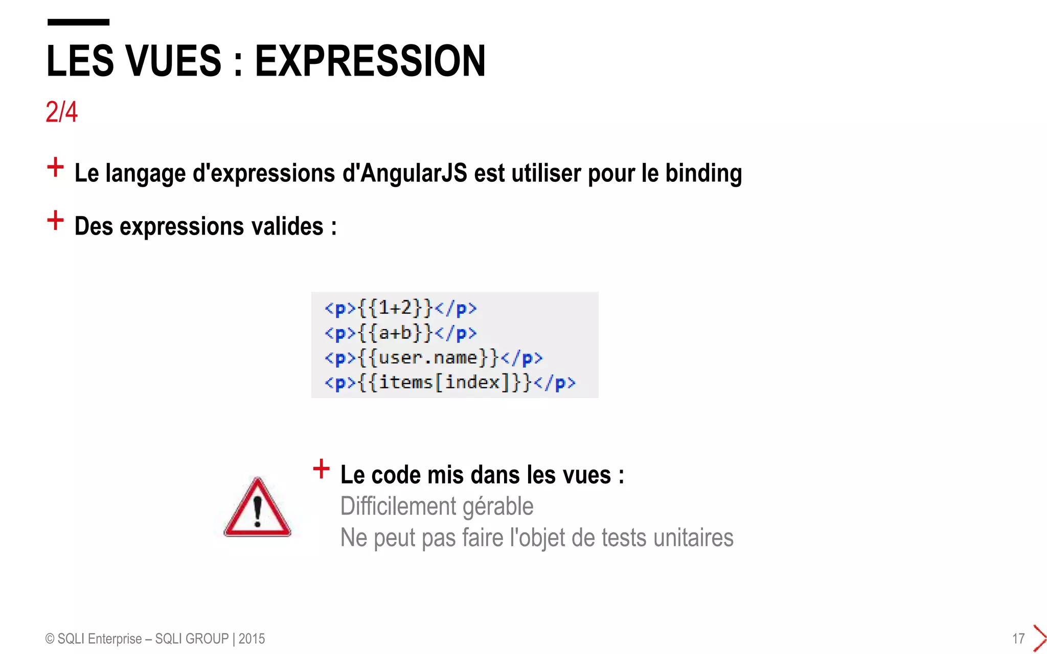 + Le langage d'expressions d'AngularJS est utiliser pour le binding
+ Des expressions valides :
LES VUES : EXPRESSION
© SQLI Enterprise – SQLI GROUP | 2015 17
+ Le code mis dans les vues :
Difficilement gérable
Ne peut pas faire l'objet de tests unitaires
2/4
 