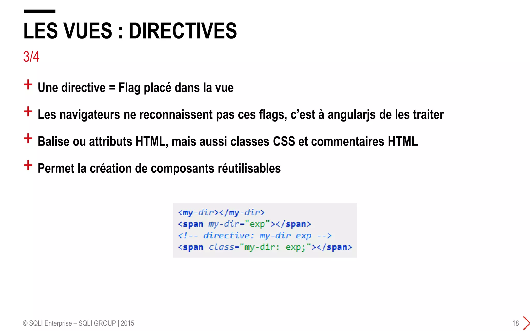 3/4
+ Une directive = Flag placé dans la vue
+ Les navigateurs ne reconnaissent pas ces flags, c’est à angularjs de les traiter
+ Balise ou attributs HTML, mais aussi classes CSS et commentaires HTML
+ Permet la création de composants réutilisables
LES VUES : DIRECTIVES
© SQLI Enterprise – SQLI GROUP | 2015 18
 