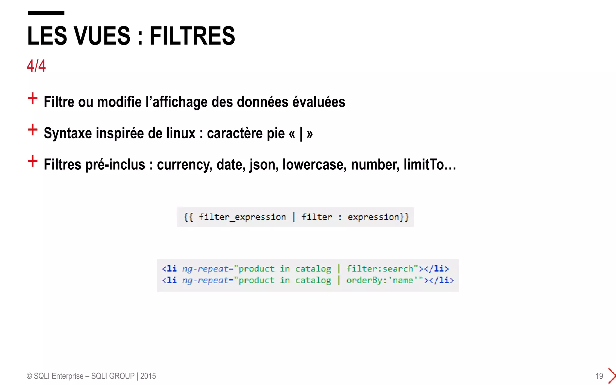 + Filtre ou modifie l’affichage des données évaluées
+ Syntaxe inspirée de linux : caractère pie « | »
+ Filtres pré-inclus : currency, date, json, lowercase, number, limitTo…
LES VUES : FILTRES
© SQLI Enterprise – SQLI GROUP | 2015 19
4/4
 