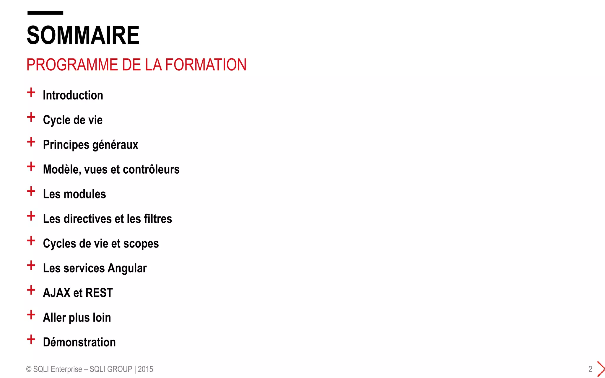 PROGRAMME DE LA FORMATION
+ Introduction
+ Cycle de vie
+ Principes généraux
+ Modèle, vues et contrôleurs
+ Les modules
+ Les directives et les filtres
+ Cycles de vie et scopes
+ Les services Angular
+ AJAX et REST
+ Aller plus loin
+ Démonstration
SOMMAIRE
© SQLI Enterprise – SQLI GROUP | 2015 2
 