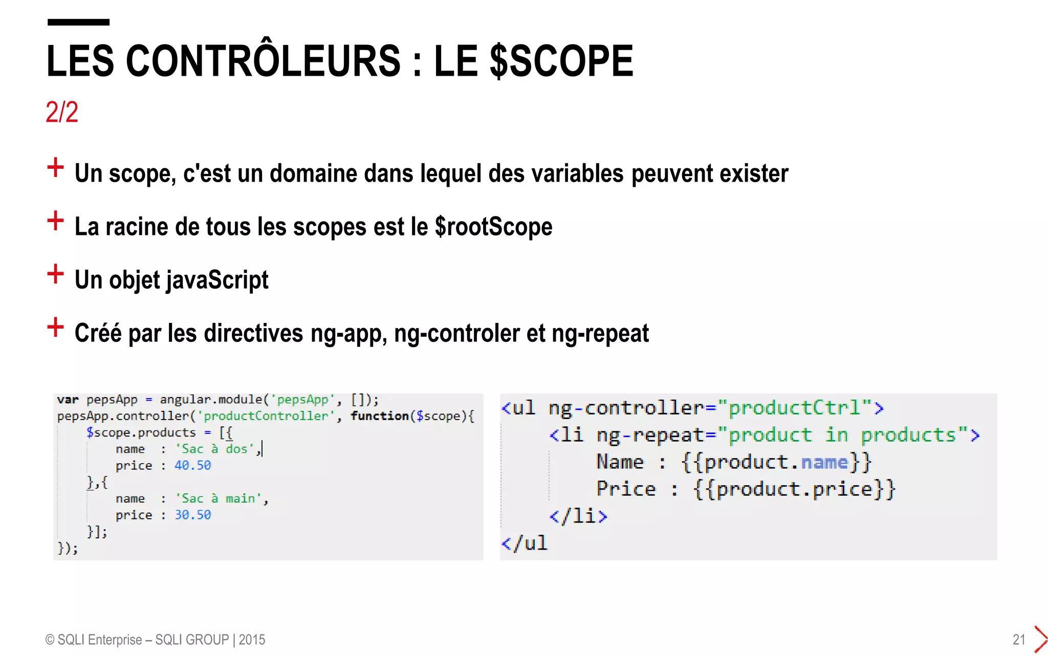 2/2
+ Un scope, c'est un domaine dans lequel des variables peuvent exister
+ La racine de tous les scopes est le $rootScope
+ Un objet javaScript
+ Créé par les directives ng-app, ng-controler et ng-repeat
LES CONTRÔLEURS : LE $SCOPE
© SQLI Enterprise – SQLI GROUP | 2015 21
 