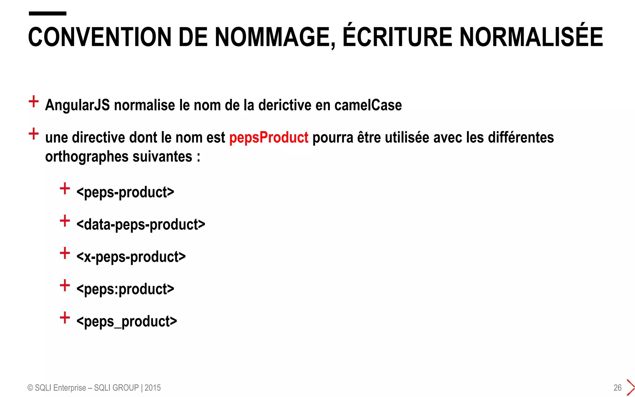 + AngularJS normalise le nom de la derictive en camelCase
+ une directive dont le nom est myProduct pourra être utilisée avec les différentes
orthographes suivantes :
CONVENTION DE NOMMAGE, ÉCRITURE NORMALISÉE
© SQLI Enterprise – SQLI GROUP | 2015 26
+ <my-product>
+ <data-my-product>
+ <x-my-product>
+ <my:product>
+ <my_product>
 
