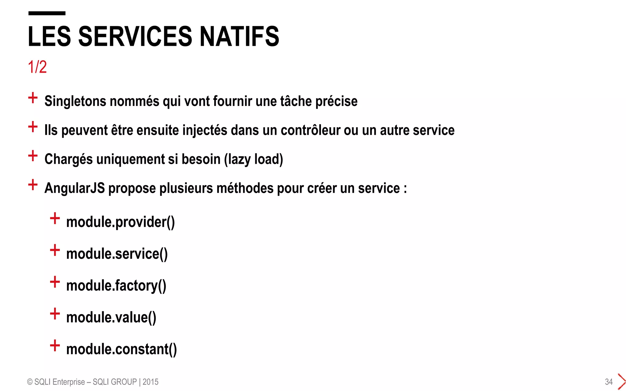 LES SERVICES NATIFS
© SQLI Enterprise – SQLI GROUP | 2015 34
+ Singletons nommés qui vont fournir une tâche précise
+ Ils peuvent être ensuite injectés dans un contrôleur ou un autre service
+ Chargés uniquement si besoin (lazy load)
+ AngularJS propose plusieurs méthodes pour créer un service :
+ module.provider()
+ module.service()
+ module.factory()
+ module.value()
+ module.constant()
1/2
 