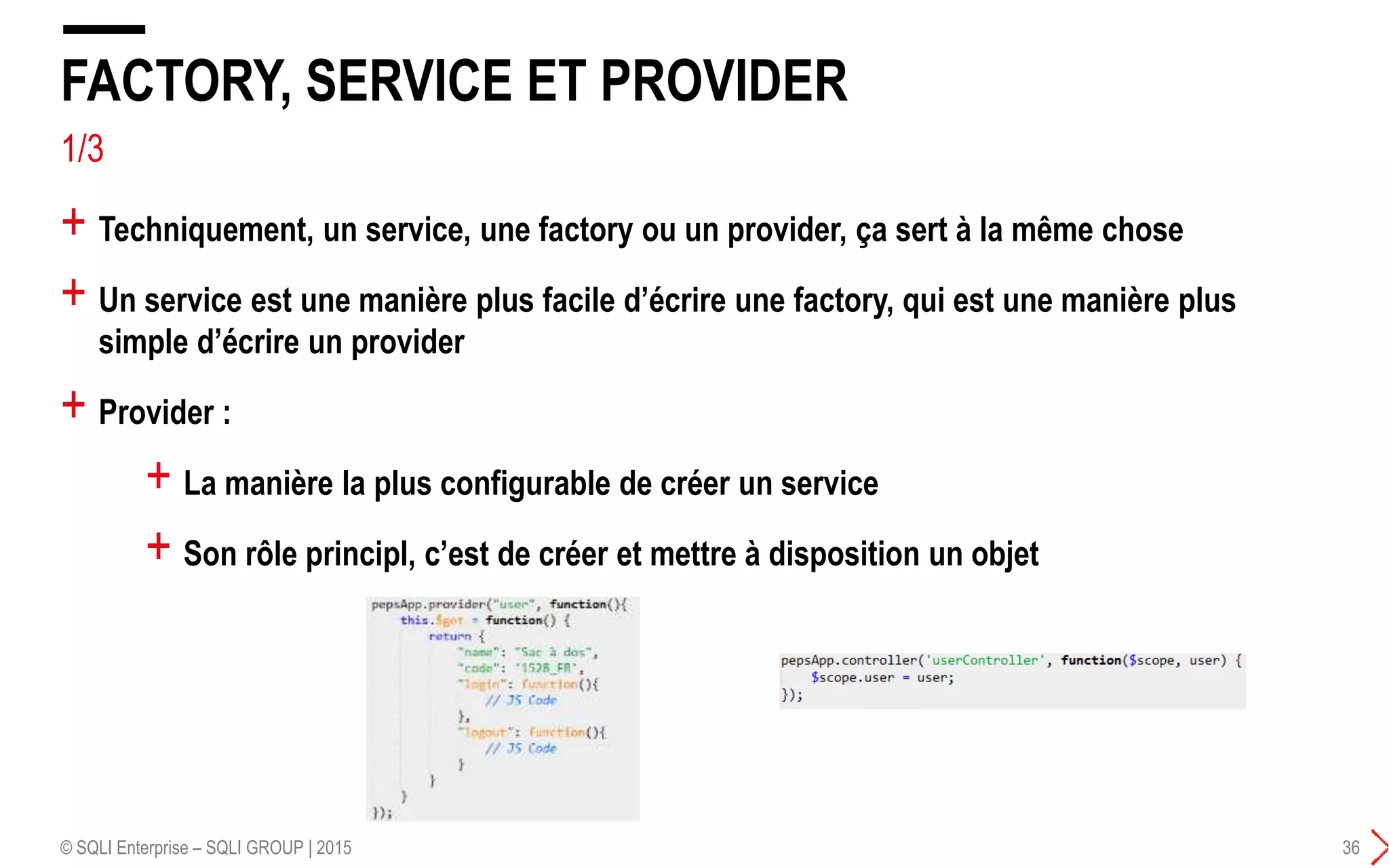 1/3
+ Techniquement, un service, une factory ou un provider, ça sert à la même chose
+ Un service est une manière plus facile d’écrire une factory, qui est une manière plus
simple d’écrire un provider
+ Provider :
FACTORY, SERVICE ET PROVIDER
© SQLI Enterprise – SQLI GROUP | 2015 36
+ La manière la plus configurable de créer un service
+ Son rôle principl, c’est de créer et mettre à disposition un objet
 