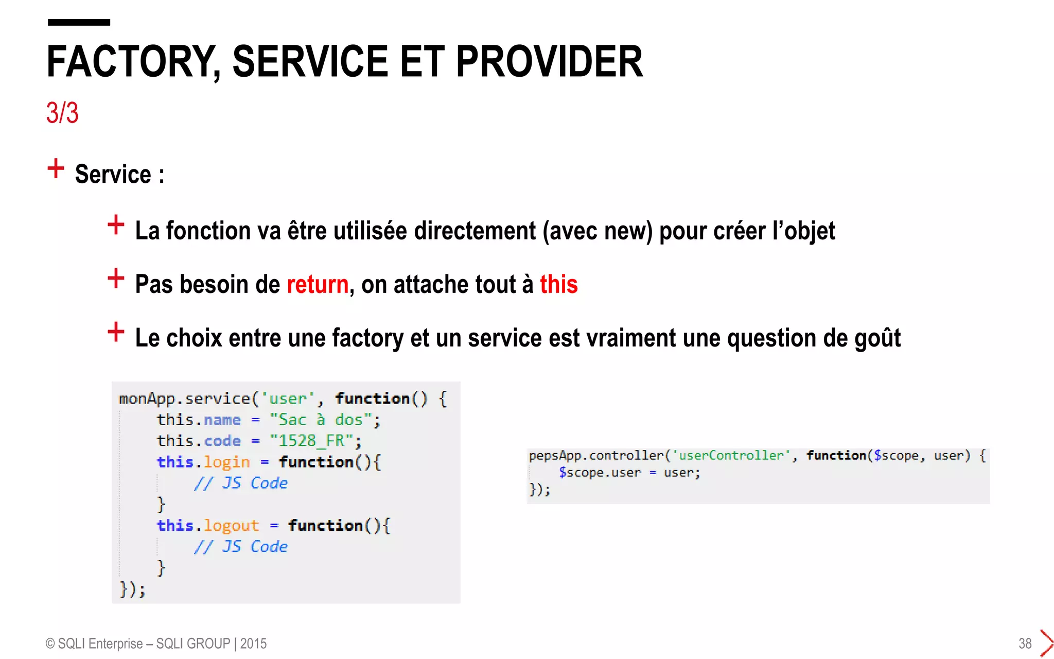 3/3
+ Service :
FACTORY, SERVICE ET PROVIDER
© SQLI Enterprise – SQLI GROUP | 2015 38
+ La fonction va être utilisée directement (avec new) pour créer l’objet
+ Pas besoin de return, on attache tout à this
+ Le choix entre une factory et un service est vraiment une question de goût
 