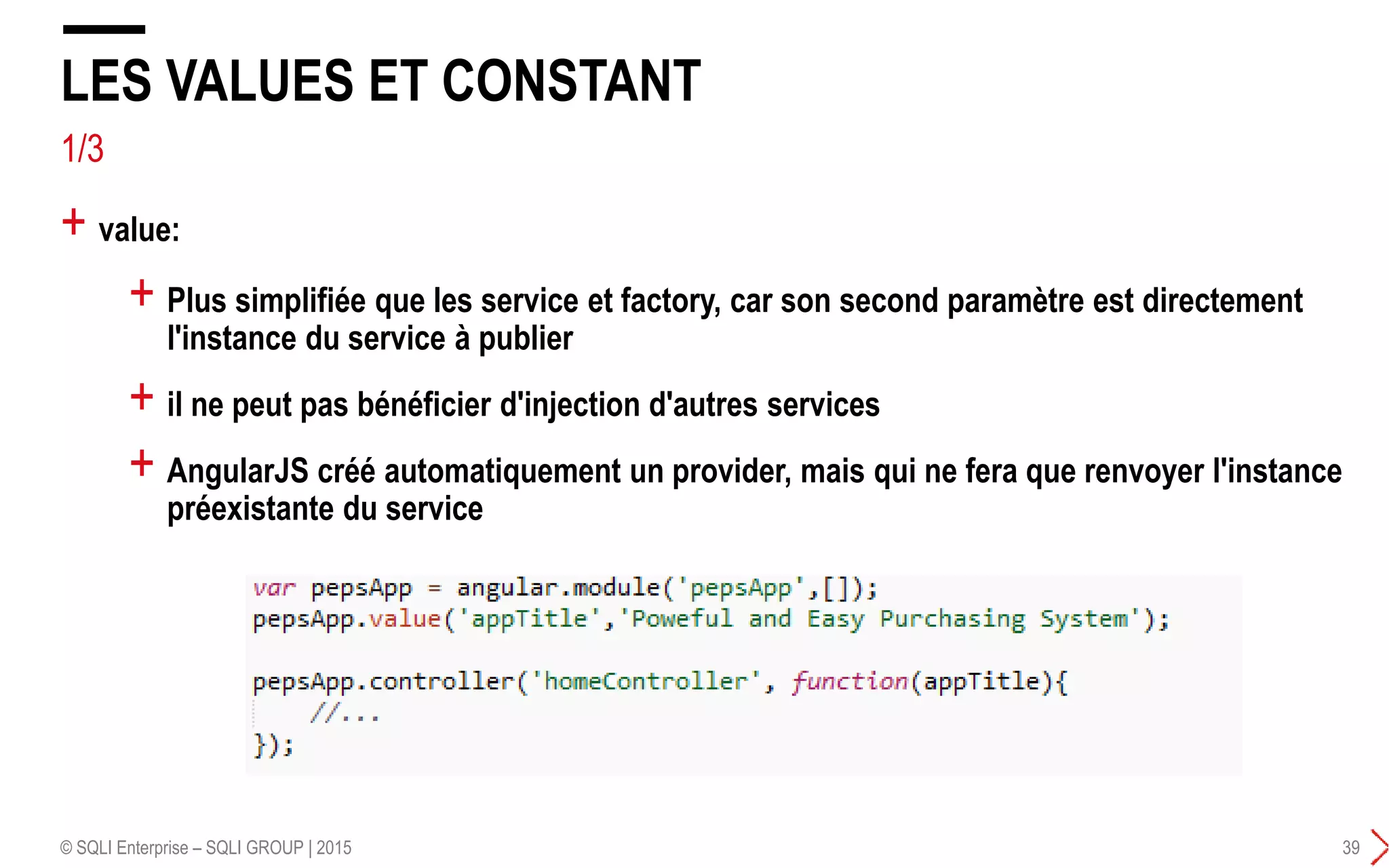 1/3
+ Plus simplifiée que les service et factory, car son second paramètre est directement
l'instance du service à publier
+ il ne peut pas bénéficier d'injection d'autres services
+ AngularJS créé automatiquement un provider, mais qui ne fera que renvoyer l'instance
préexistante du service
LES VALUES ET CONSTANT
© SQLI Enterprise – SQLI GROUP | 2015 39
+ value:
 