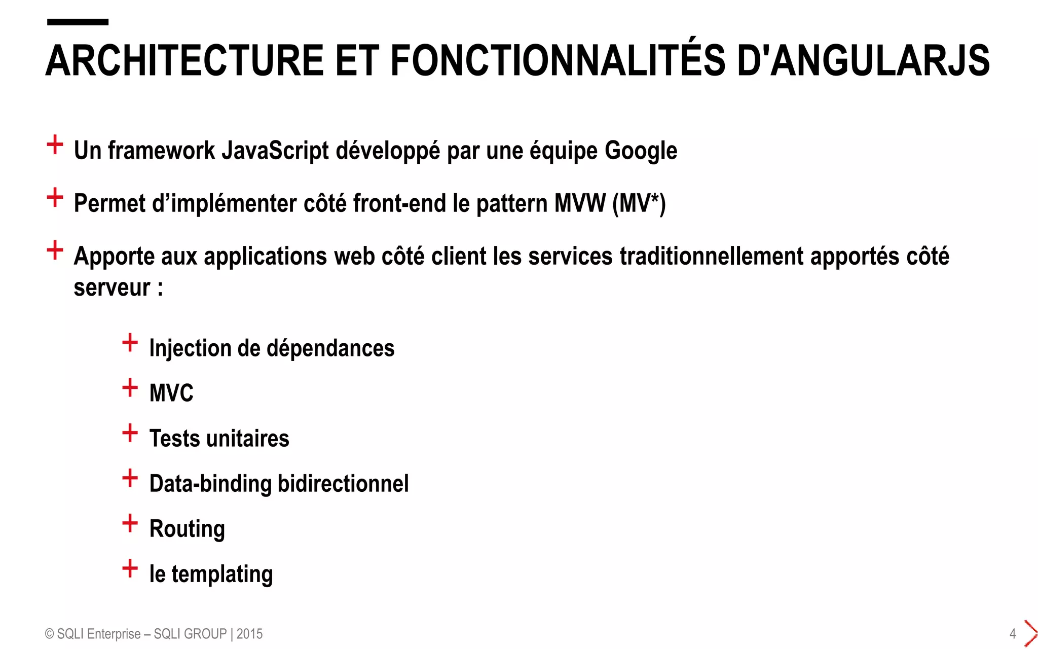 + Un framework JavaScript développé par une équipe Google
+ Permet d’implémenter côté front-end le pattern MVW (MV*)
+ Apporte aux applications web côté client les services traditionnellement apportés côté
serveur :
ARCHITECTURE ET FONCTIONNALITÉS D'ANGULARJS
© SQLI Enterprise – SQLI GROUP | 2015 4
+ lnjection de dépendances
+ MVC
+ Tests unitaires
+ Data-binding bidirectionnel
+ Routing
+ le templating
 