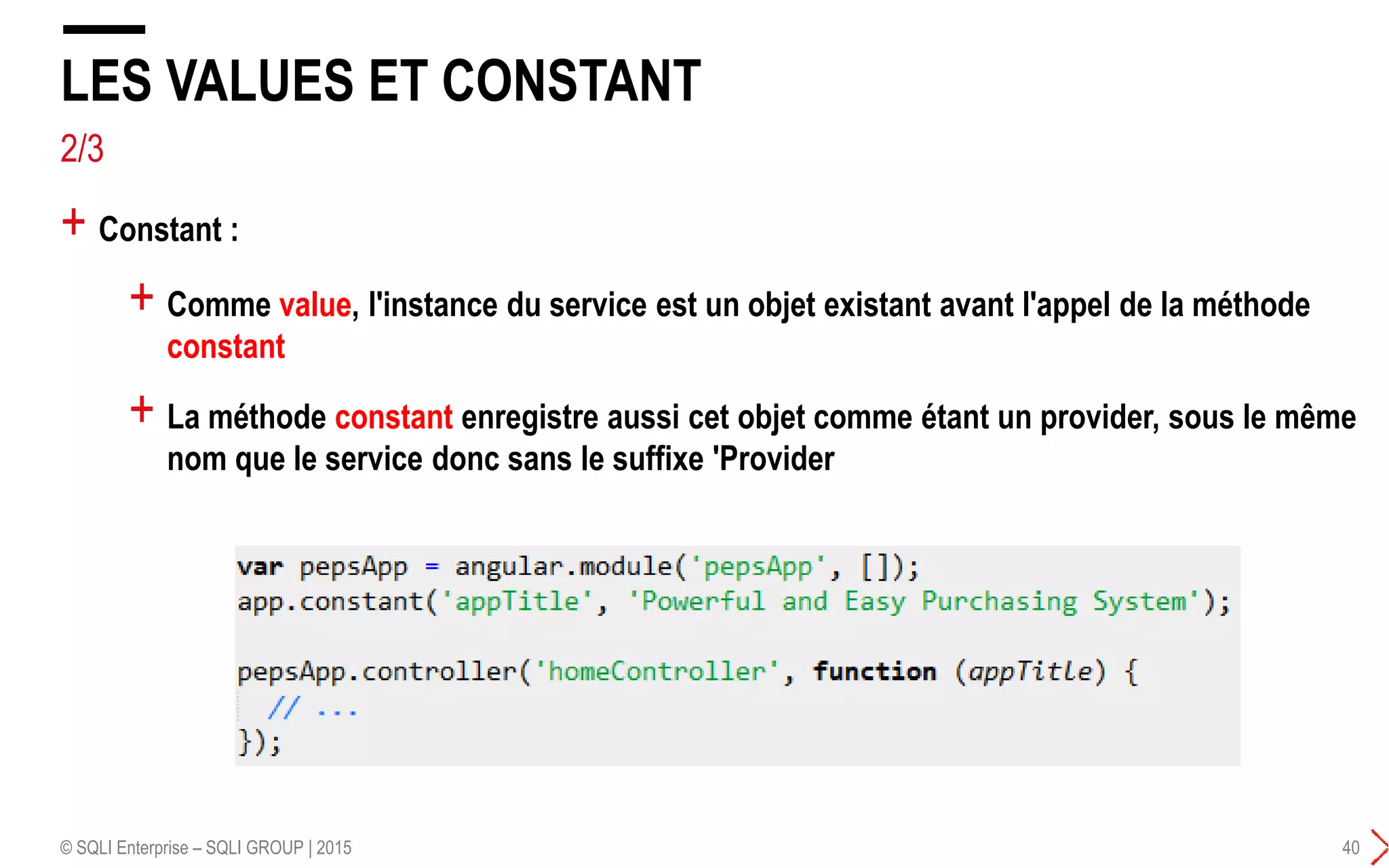2/3
+ Comme value, l'instance du service est un objet existant avant l'appel de la méthode
constant
+ La méthode constant enregistre aussi cet objet comme étant un provider, sous le même
nom que le service donc sans le suffixe 'Provider
LES VALUES ET CONSTANT
© SQLI Enterprise – SQLI GROUP | 2015 40
+ Constant :
 