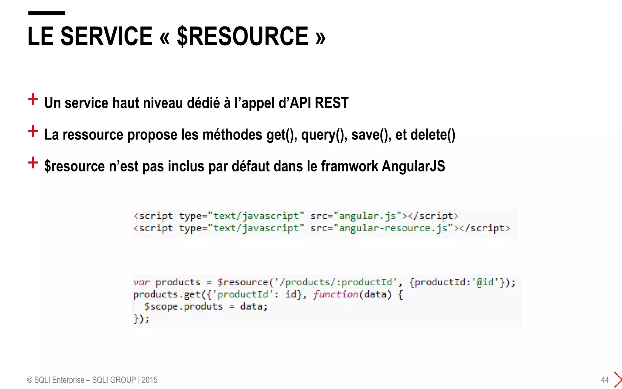 + Un service haut niveau dédié à l’appel d’API REST
+ La ressource propose les méthodes get(), query(), save(), et delete()
+ $resource n’est pas inclus par défaut dans le framwork AngularJS
LE SERVICE « $RESOURCE »
© SQLI Enterprise – SQLI GROUP | 2015 44
 