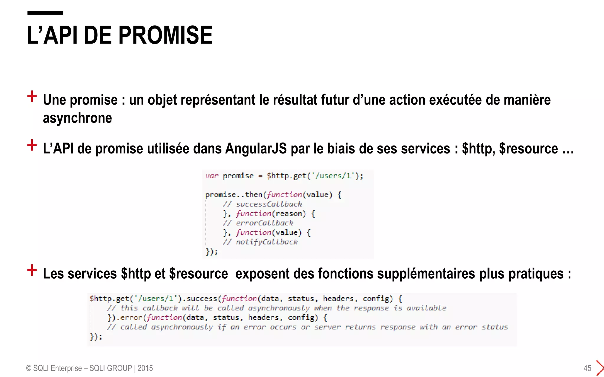 + Une promise : un objet représentant le résultat futur d’une action exécutée de manière
asynchrone
+ L’API de promise utilisée dans AngularJS par le biais de ses services : $http, $resource …
L’API DE PROMISE
© SQLI Enterprise – SQLI GROUP | 2015 45
+ Les services $http et $resource exposent des fonctions supplémentaires plus pratiques :
 