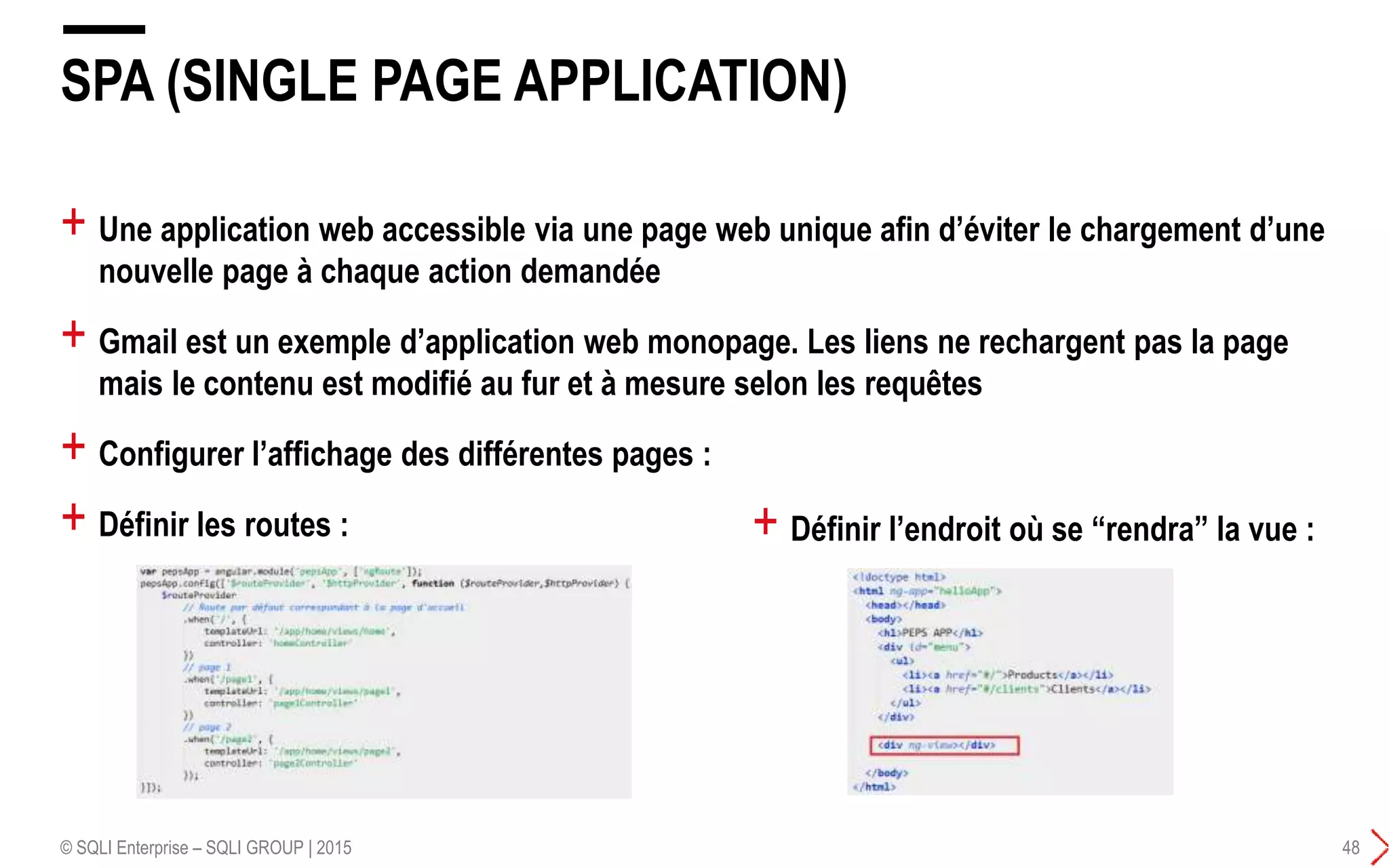 + Une application web accessible via une page web unique afin d’éviter le chargement d’une
nouvelle page à chaque action demandée
+ Gmail est un exemple d’application web monopage. Les liens ne rechargent pas la page
mais le contenu est modifié au fur et à mesure selon les requêtes
+ Configurer l’affichage des différentes pages :
+ Définir les routes :
SPA (SINGLE PAGE APPLICATION)
© SQLI Enterprise – SQLI GROUP | 2015 48
+ Définir l’endroit où se “rendra” la vue :
 