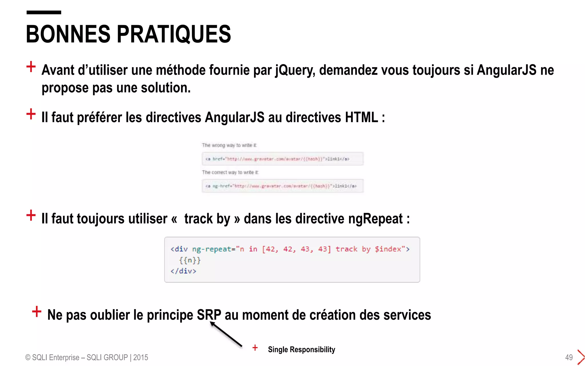 + Avant d’utiliser une méthode fournie par jQuery, demandez vous toujours si AngularJS ne
propose pas une solution.
+ Il faut préférer les directives AngularJS au directives HTML :
BONNES PRATIQUES
© SQLI Enterprise – SQLI GROUP | 2015 49
+ Il faut toujours utiliser « track by » dans les directive ngRepeat :
+ Ne pas oublier le principe SRP au moment de création des services
+ Single Responsibility
 