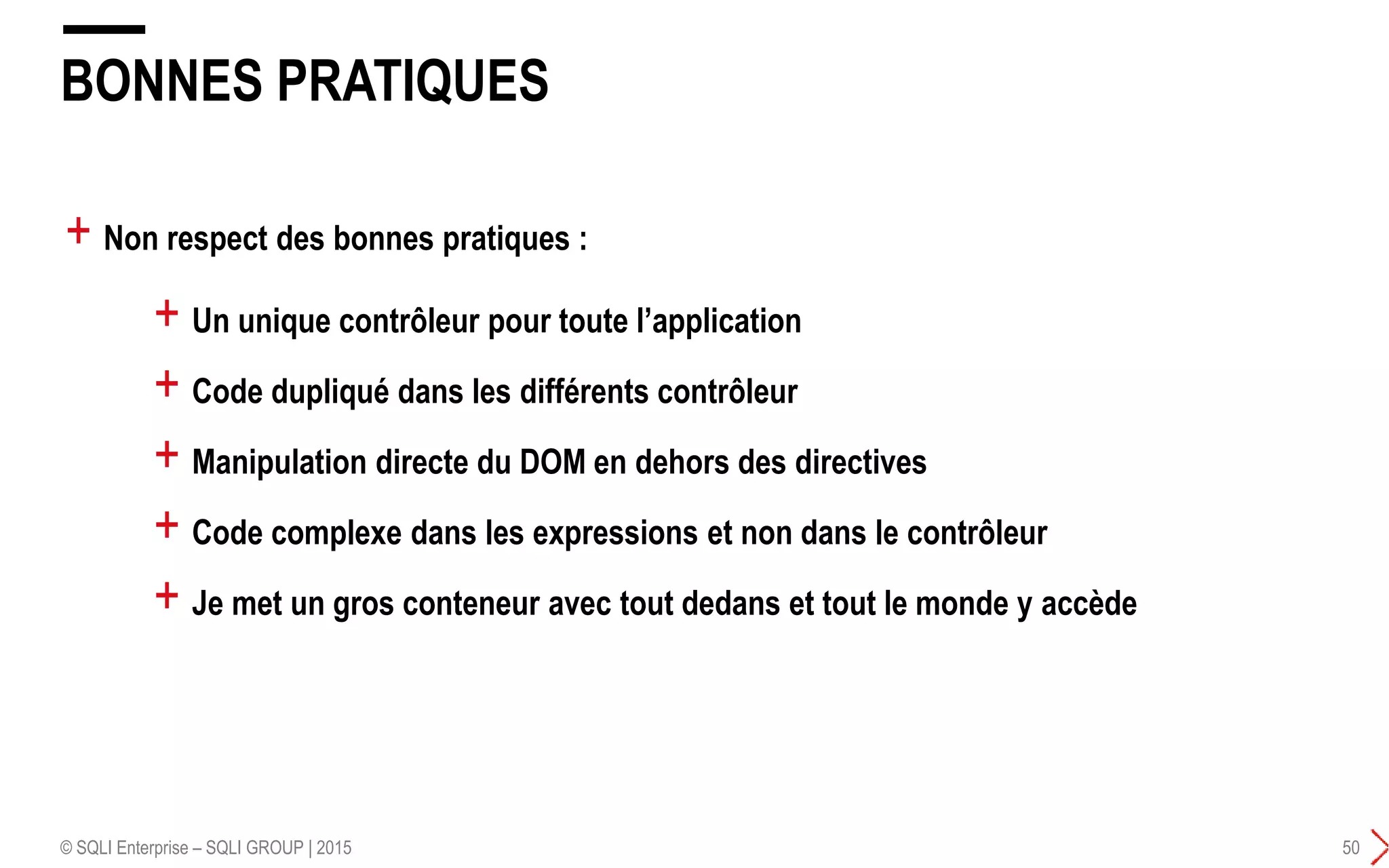 BONNES PRATIQUES
© SQLI Enterprise – SQLI GROUP | 2015 50
+ Un unique contrôleur pour toute l’application
+ Code dupliqué dans les différents contrôleur
+ Manipulation directe du DOM en dehors des directives
+ Code complexe dans les expressions et non dans le contrôleur
+ Je met un gros conteneur avec tout dedans et tout le monde y accède
+ Non respect des bonnes pratiques :
 