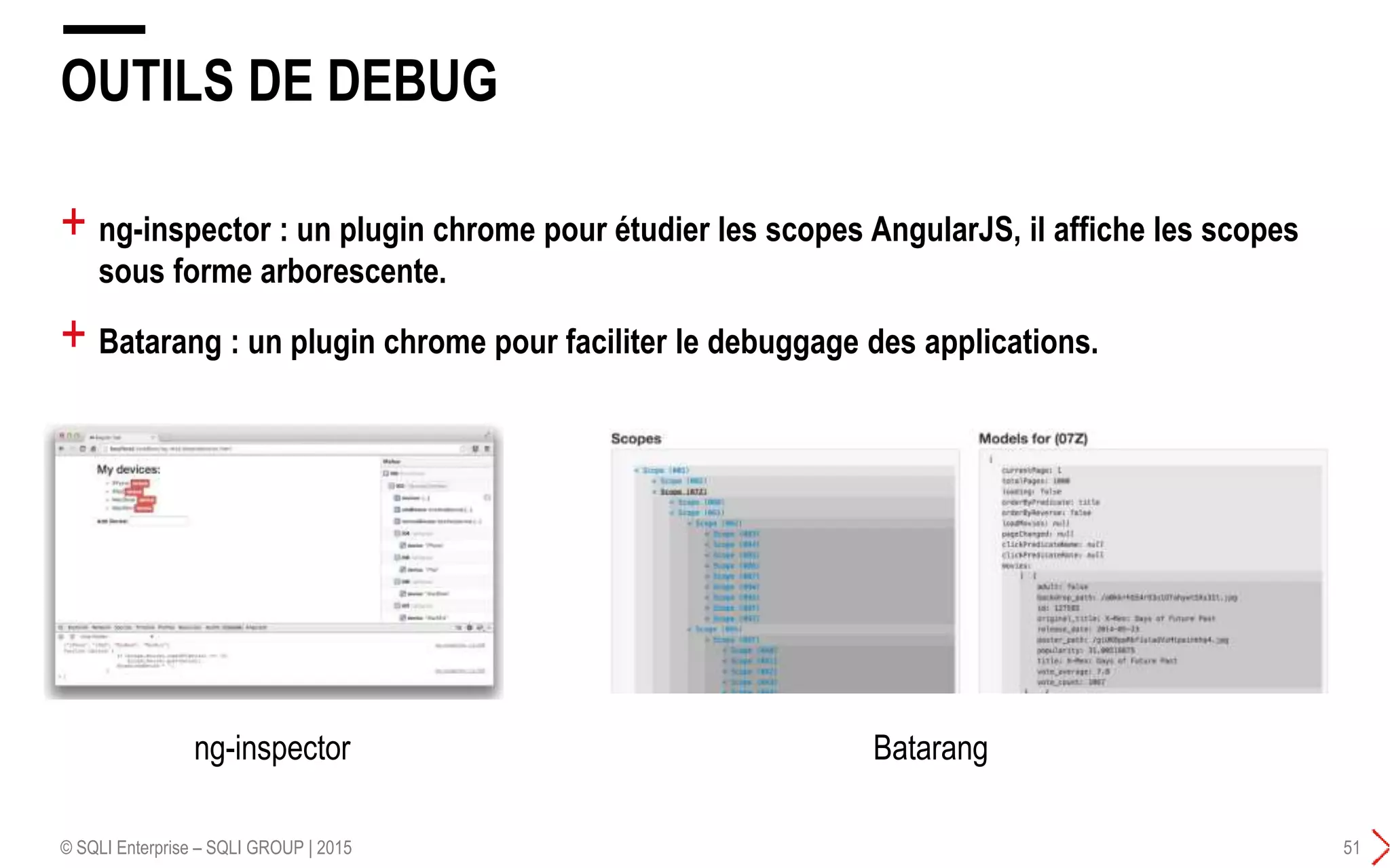 + ng-inspector : un plugin chrome pour étudier les scopes AngularJS, il affiche les scopes
sous forme arborescente.
+ Batarang : un plugin chrome pour faciliter le debuggage des applications.
OUTILS DE DEBUG
© SQLI Enterprise – SQLI GROUP | 2015 51
ng-inspector Batarang
 