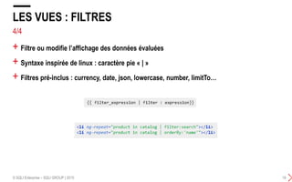 + Filtre ou modifie l’affichage des données évaluées
+ Syntaxe inspirée de linux : caractère pie « | »
+ Filtres pré-inclus : currency, date, json, lowercase, number, limitTo…
LES VUES : FILTRES
© SQLI Enterprise – SQLI GROUP | 2015 19
4/4
 