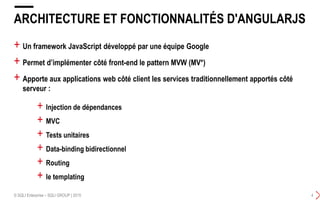 + Un framework JavaScript développé par une équipe Google
+ Permet d’implémenter côté front-end le pattern MVW (MV*)
+ Apporte aux applications web côté client les services traditionnellement apportés côté
serveur :
ARCHITECTURE ET FONCTIONNALITÉS D'ANGULARJS
© SQLI Enterprise – SQLI GROUP | 2015 4
+ lnjection de dépendances
+ MVC
+ Tests unitaires
+ Data-binding bidirectionnel
+ Routing
+ le templating
 