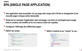 + Une application web accessible via une page web unique afin d’éviter le chargement d’une
nouvelle page à chaque action demandée
+ Gmail est un exemple d’application web monopage. Les liens ne rechargent pas la page
mais le contenu est modifié au fur et à mesure selon les requêtes
+ Configurer l’affichage des différentes pages :
+ Définir les routes :
SPA (SINGLE PAGE APPLICATION)
© SQLI Enterprise – SQLI GROUP | 2015 48
+ Définir l’endroit où se “rendra” la vue :
 