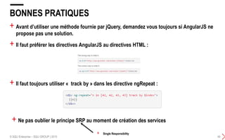 + Avant d’utiliser une méthode fournie par jQuery, demandez vous toujours si AngularJS ne
propose pas une solution.
+ Il faut préférer les directives AngularJS au directives HTML :
BONNES PRATIQUES
© SQLI Enterprise – SQLI GROUP | 2015 49
+ Il faut toujours utiliser « track by » dans les directive ngRepeat :
+ Ne pas oublier le principe SRP au moment de création des services
+ Single Responsibility
 