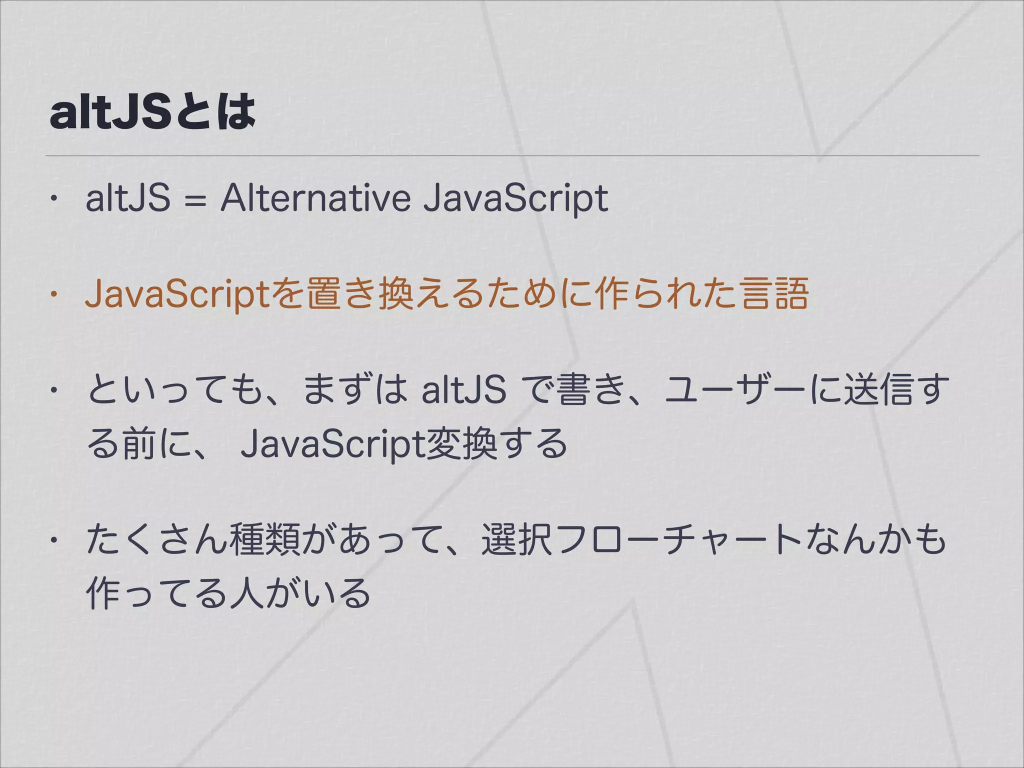 altJSとは
• altJS = Alternative JavaScript
• JavaScriptを置き換えるために作られた言語
• といっても、まずは altJS で書き、ユーザーに送信す
る前に、 JavaScript変換する
• たくさん種類があって、選択フローチャートなんかも
作ってる人がいる
 