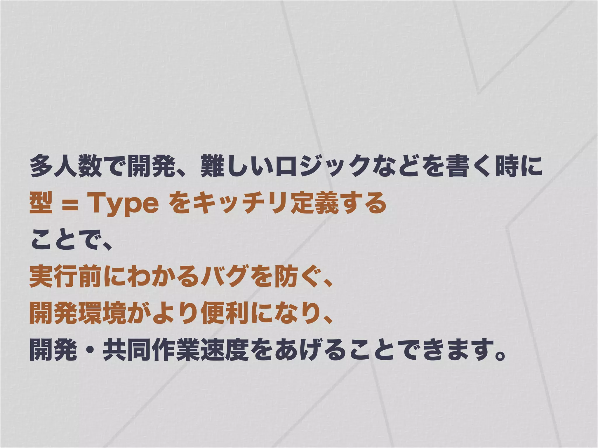 多人数で開発、難しいロジックなどを書く時に
型 = Type をキッチリ定義する
ことで、
実行前にわかるバグを防ぐ、
開発環境がより便利になり、
開発・共同作業速度をあげることできます。
 