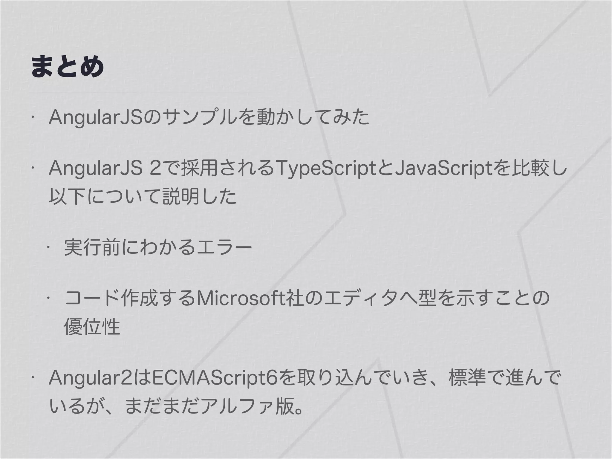まとめ
• AngularJSのサンプルを動かしてみた
• AngularJS 2で採用されるTypeScriptとJavaScriptを比較し
以下について説明した
• 実行前にわかるエラー
• コード作成するMicrosoft社のエディタへ型を示すことの
優位性
• Angular2はECMAScript6を取り込んでいき、標準で進んで
いるが、まだまだアルファ版。
 