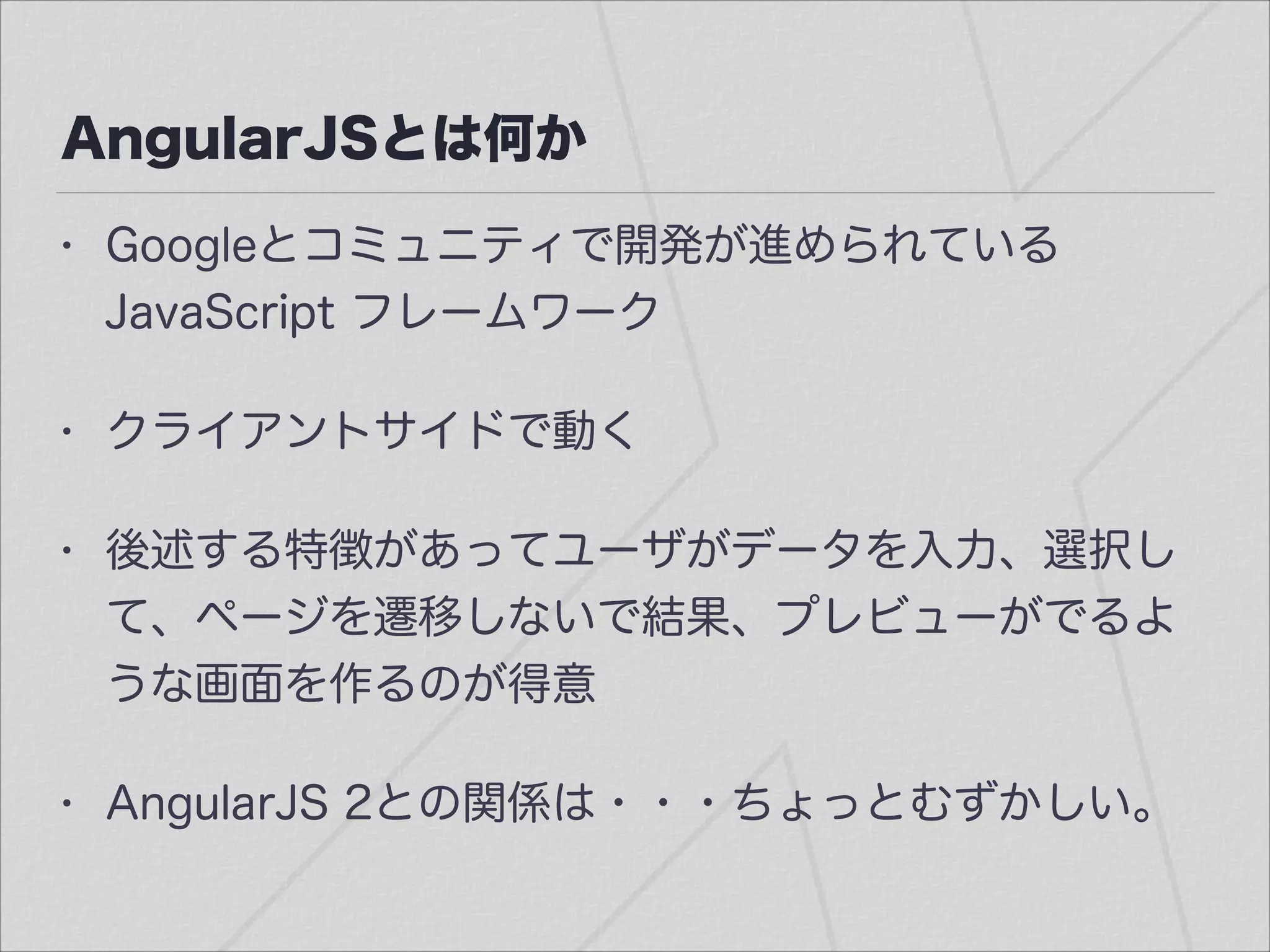 AngularJSとは何か
• Googleとコミュニティで開発が進められている
JavaScript フレームワーク
• クライアントサイドで動く
• 後述する特徴があってユーザがデータを入力、選択し
て、ページを遷移しないで結果、プレビューがでるよ
うな画面を作るのが得意
• AngularJS 2との関係は・・・ちょっとむずかしい。
 