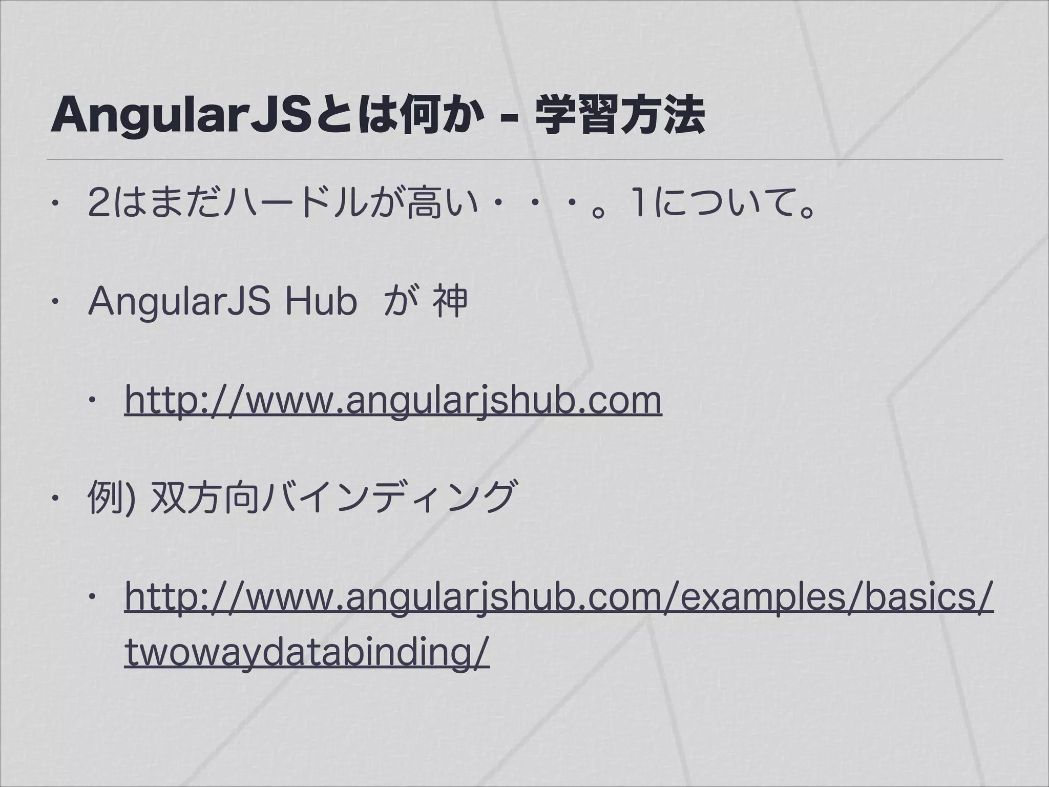 AngularJSとは何か - 学習方法
• 2はまだハードルが高い・・・。1について。
• AngularJS Hub が 神
• http://www.angularjshub.com
• 例) 双方向バインディング
• http://www.angularjshub.com/examples/basics/
twowaydatabinding/
 