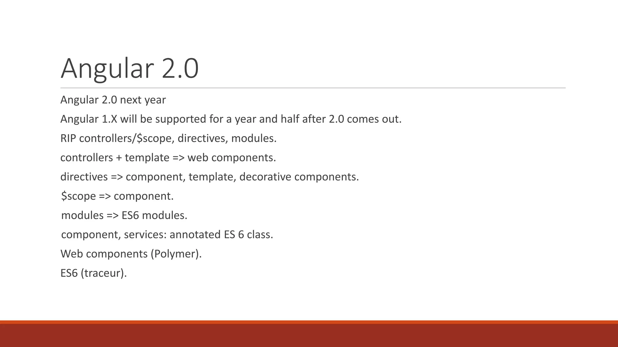 Angular 2.0 Angular 2.0 next year Angular 1.X will be supported for a year and half after 2.0 comes out. RIP controllers/$scope, directives, modules. controllers + template => web components. directives => component, template, decorative components. $scope => component. modules => ES6 modules. component, services: annotated ES 6 class. Web components (Polymer). ES6 (traceur). 