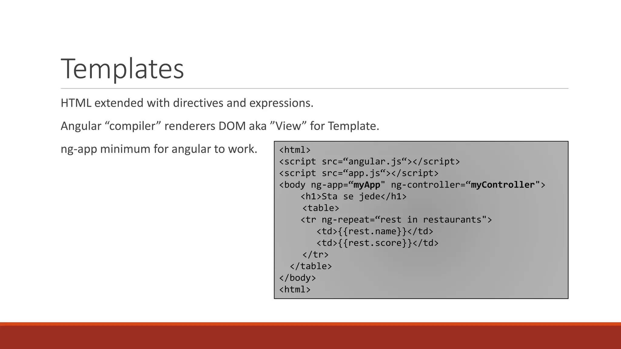 Templates HTML extended with directives and expressions. Angular “compiler” renderers DOM aka ”View” for Template. ng-app minimum for angular to work. <html> <script src=“angular.js“></script> <script src=“app.js“></script> <body ng-app=“myApp" ng-controller=“myController"> <h1>Sta se jede</h1> <table> <tr ng-repeat=“rest in restaurants"> <td>{{rest.name}}</td> <td>{{rest.score}}</td> </tr> </table> </body> <html> 