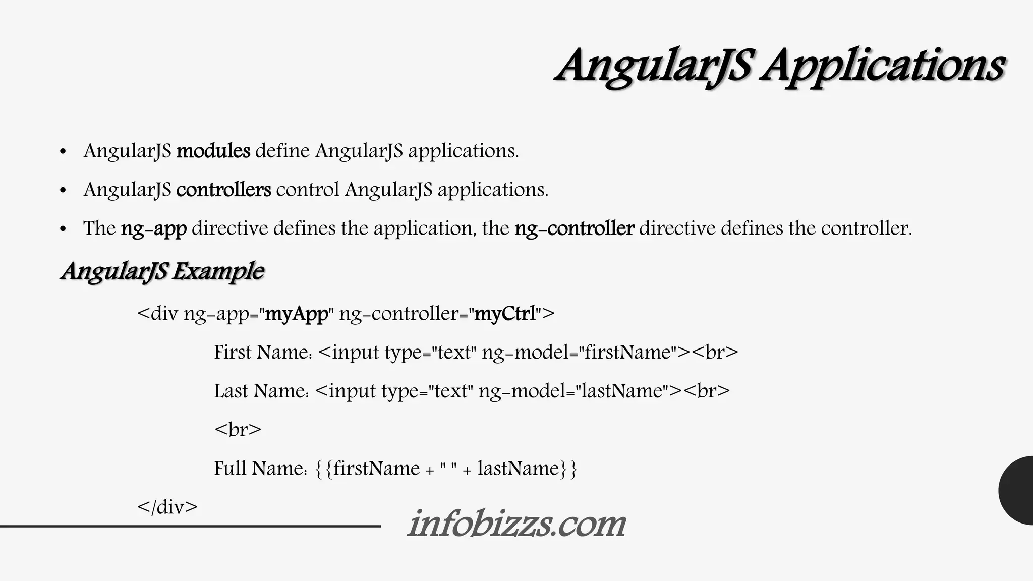 infobizzs.com
AngularJS Applications
• AngularJS modules define AngularJS applications.
• AngularJS controllers control AngularJS applications.
• The ng-app directive defines the application, the ng-controller directive defines the controller.
AngularJS Example
<div ng-app="myApp" ng-controller="myCtrl">
First Name: <input type="text" ng-model="firstName"><br>
Last Name: <input type="text" ng-model="lastName"><br>
<br>
Full Name: {{firstName + " " + lastName}}
</div>
 