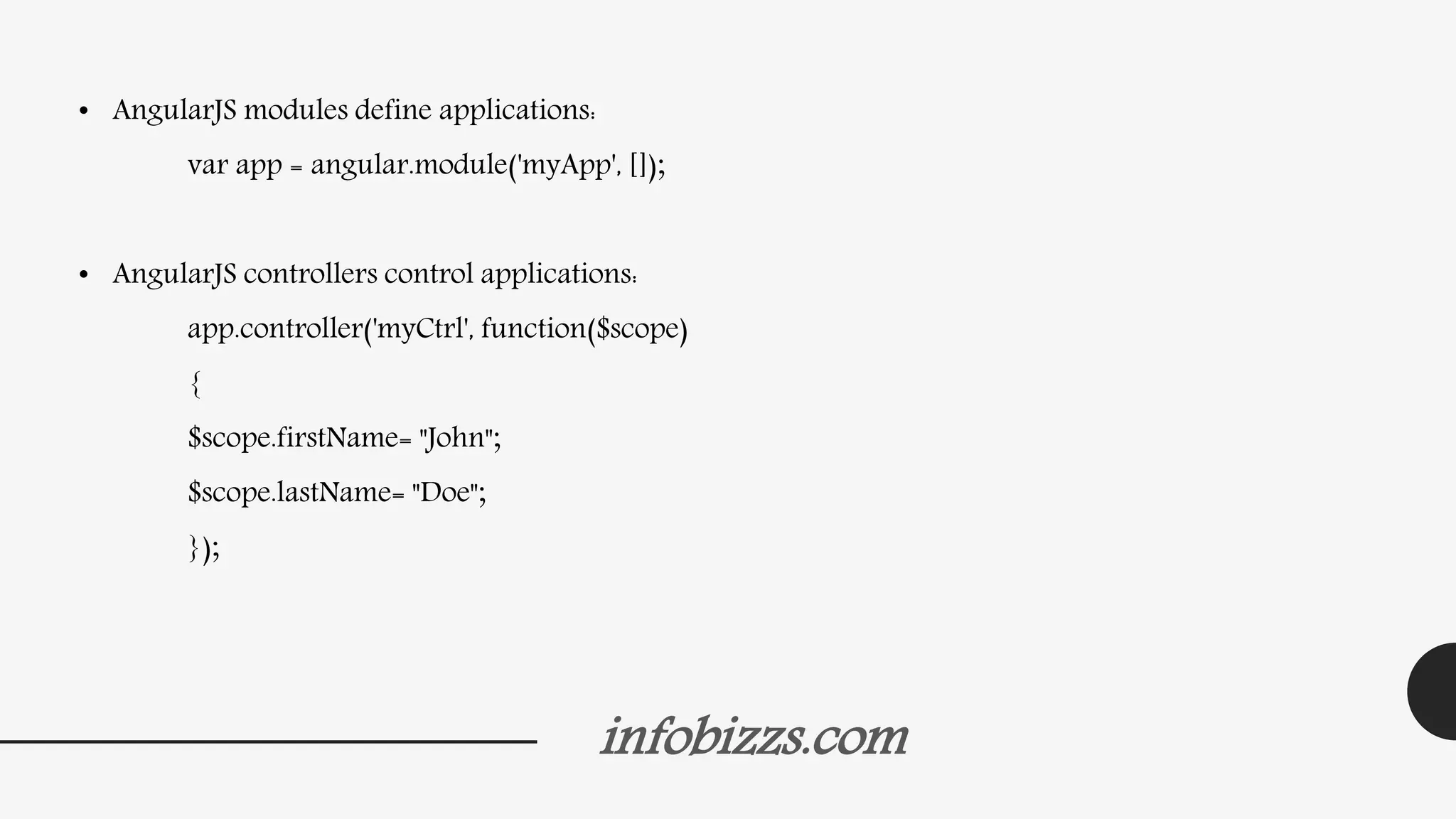 infobizzs.com
• AngularJS modules define applications:
var app = angular.module('myApp', []);
• AngularJS controllers control applications:
app.controller('myCtrl', function($scope)
{
$scope.firstName= "John";
$scope.lastName= "Doe";
});
 