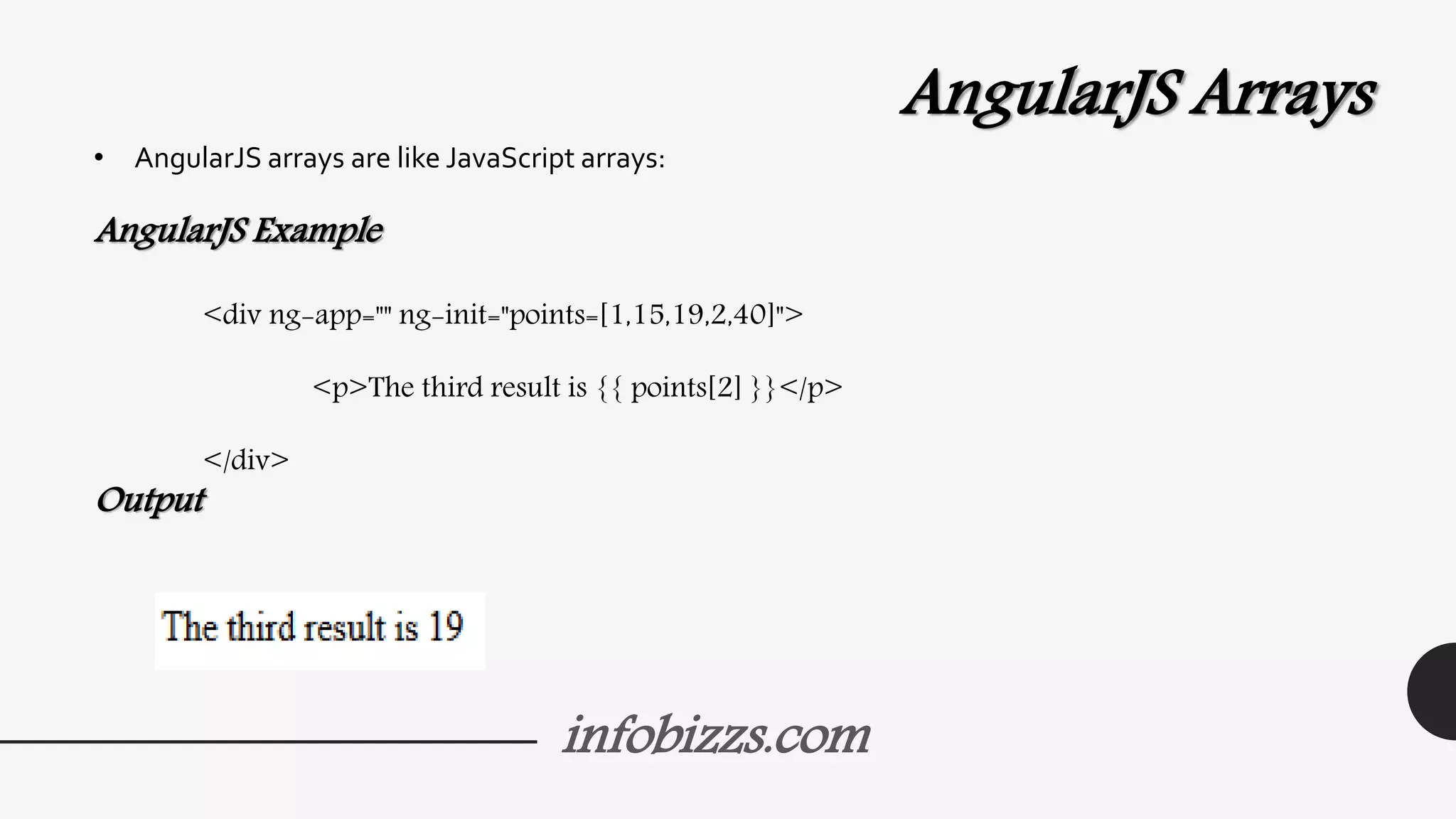 infobizzs.com
AngularJS Arrays
• AngularJS arrays are like JavaScript arrays:
AngularJS Example
<div ng-app="" ng-init="points=[1,15,19,2,40]">
<p>The third result is {{ points[2] }}</p>
</div>
Output
 