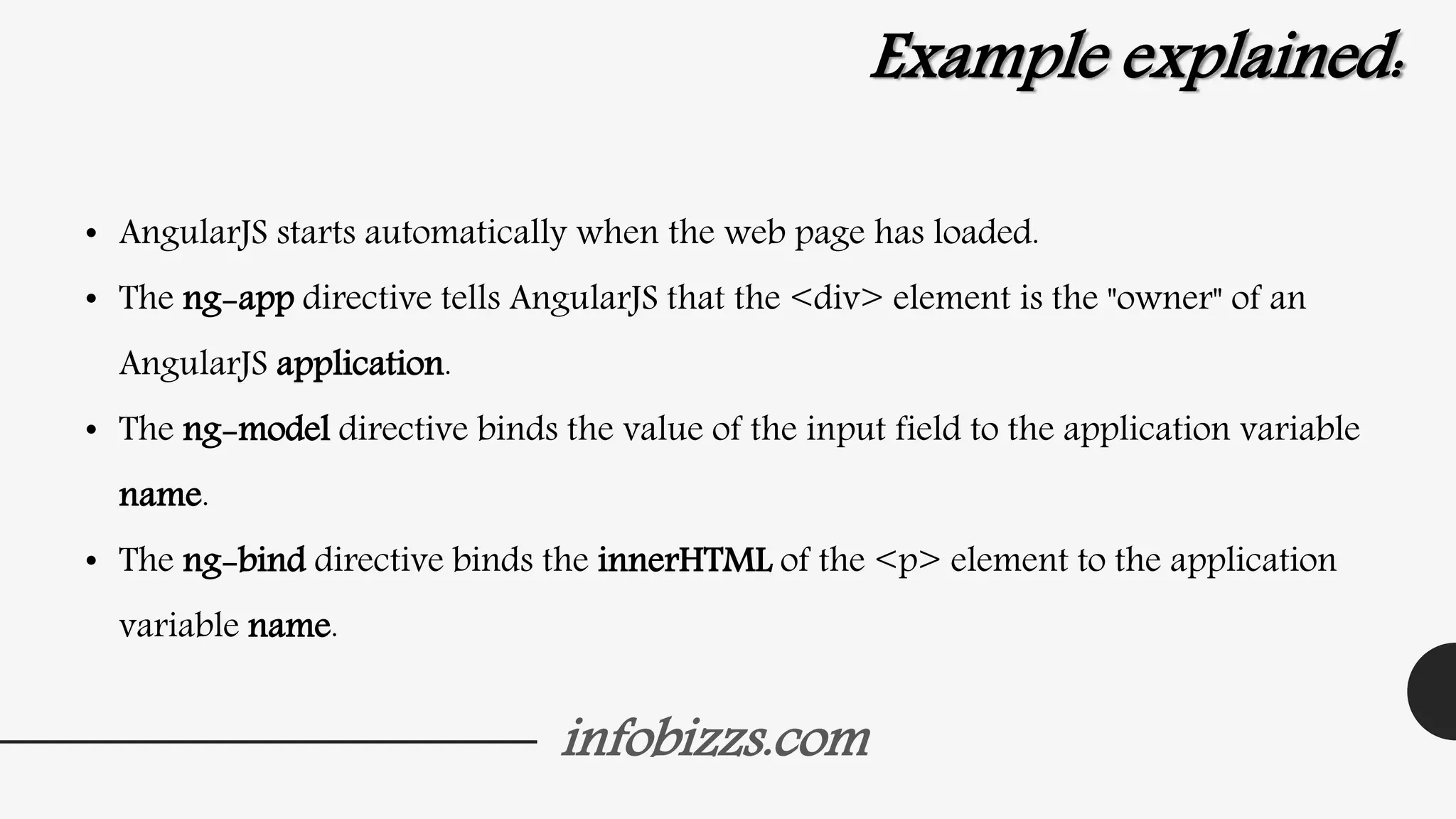 infobizzs.com
Example explained:
• AngularJS starts automatically when the web page has loaded.
• The ng-app directive tells AngularJS that the <div> element is the "owner" of an
AngularJS application.
• The ng-model directive binds the value of the input field to the application variable
name.
• The ng-bind directive binds the innerHTML of the <p> element to the application
variable name.
 