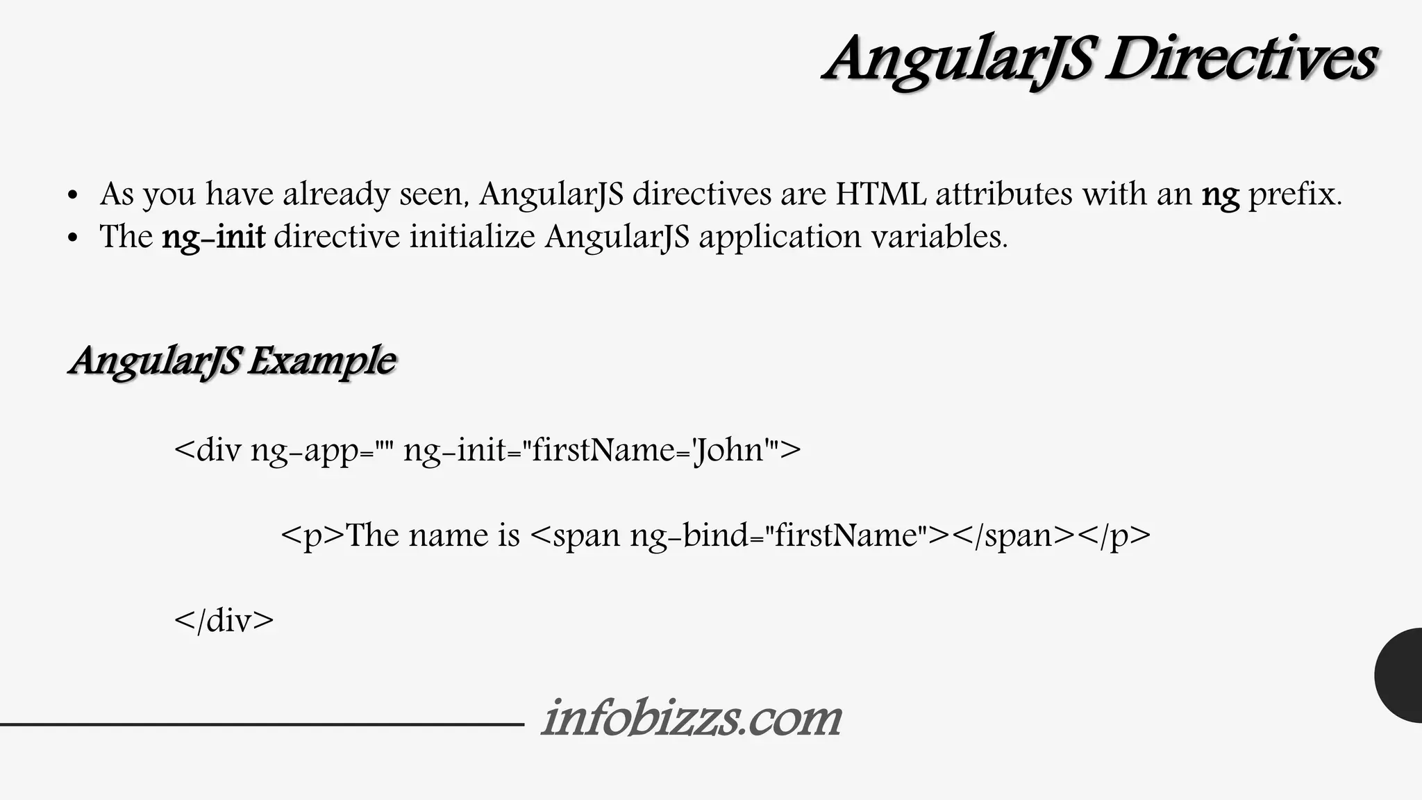 infobizzs.com
AngularJS Directives
• As you have already seen, AngularJS directives are HTML attributes with an ng prefix.
• The ng-init directive initialize AngularJS application variables.
AngularJS Example
<div ng-app="" ng-init="firstName='John'">
<p>The name is <span ng-bind="firstName"></span></p>
</div>
 