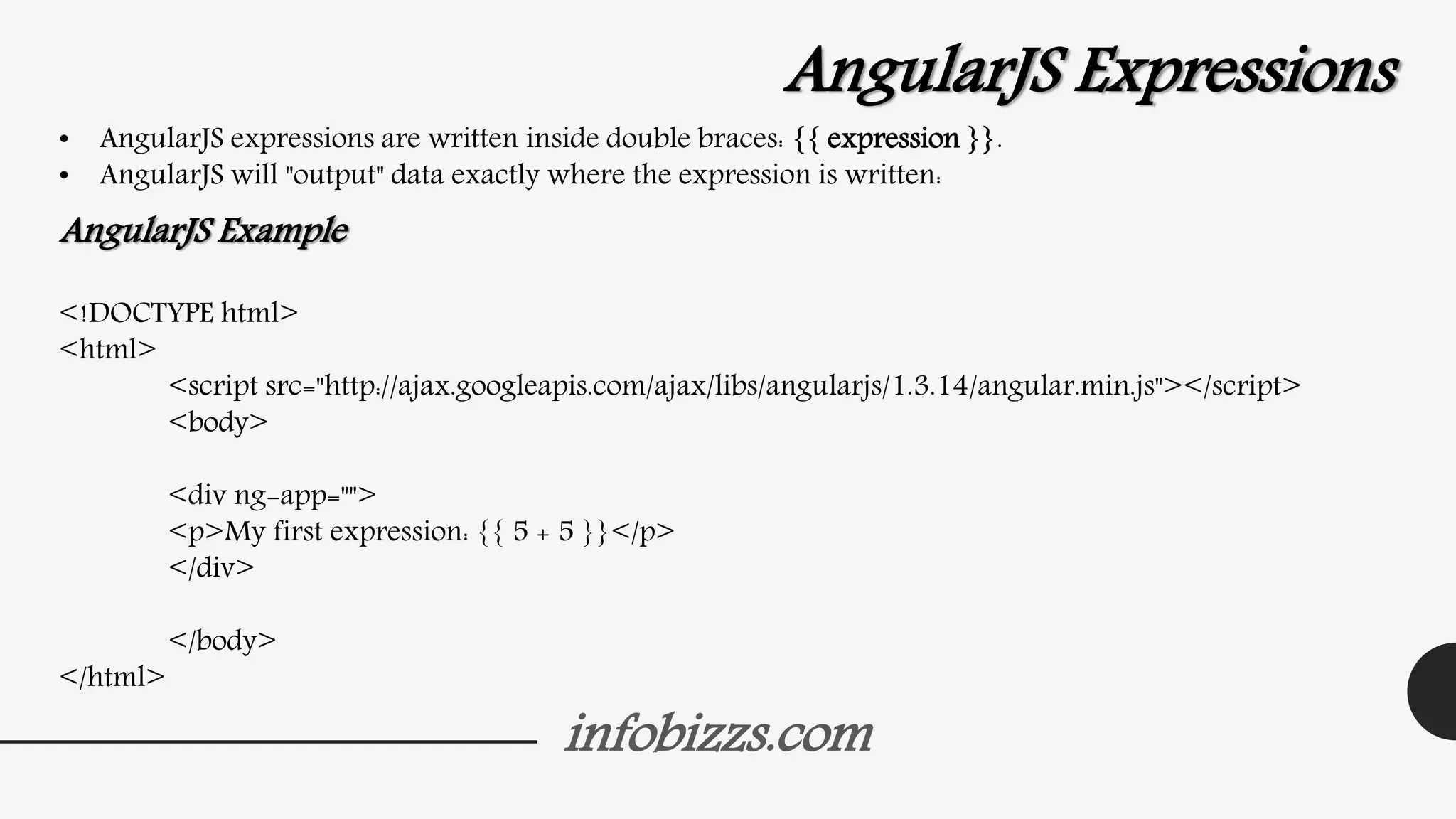 infobizzs.com
AngularJS Expressions
• AngularJS expressions are written inside double braces: {{ expression }}.
• AngularJS will "output" data exactly where the expression is written:
AngularJS Example
<!DOCTYPE html>
<html>
<script src="http://ajax.googleapis.com/ajax/libs/angularjs/1.3.14/angular.min.js"></script>
<body>
<div ng-app="">
<p>My first expression: {{ 5 + 5 }}</p>
</div>
</body>
</html>
 