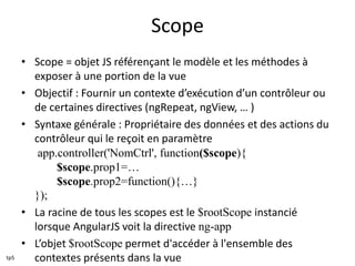 Scope
• Scope = objet JS référençant le modèle et les méthodes à
exposer à une portion de la vue
• Objectif : Fournir un contexte d’exécution d’un contrôleur ou
de certaines directives (ngRepeat, ngView, … )
• Syntaxe générale : Propriétaire des données et des actions du
contrôleur qui le reçoit en paramètre
app.controller('NomCtrl', function($scope){
$scope.prop1=…
$scope.prop2=function(){…}
});
• La racine de tous les scopes est le $rootScope instancié
lorsque AngularJS voit la directive ng-app
• L’objet $rootScope permet d'accéder à l'ensemble des
contextes présents dans la vuetp5
 