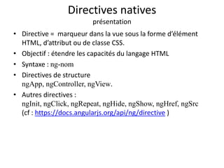 Directives natives
présentation
• Directive = marqueur dans la vue sous la forme d’élément
HTML, d’attribut ou de classe CSS.
• Objectif : étendre les capacités du langage HTML
• Syntaxe : ng-nom
• Directives de structure
ngApp, ngController, ngView.
• Autres directives :
ngInit, ngClick, ngRepeat, ngHide, ngShow, ngHref, ngSrc
(cf : https://docs.angularjs.org/api/ng/directive )
 