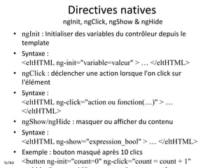 Directives natives
ngInit, ngClick, ngShow & ngHide
• ngInit : Initialiser des variables du contrôleur depuis le
template
• Syntaxe :
<eltHTML ng-init="variable=valeur" > … </eltHTML>
• ngClick : déclencher une action lorsque l'on click sur
l'élément
• Syntaxe :
<eltHTML ng-click="action ou fonction(…)" > …
</eltHTML>
• ngShow/ngHide : masquer ou afficher du contenu
• Syntaxe :
<eltHTML ng-show="expression_bool" > … </eltHTML>
• Exemple : bouton masqué après 10 clics
<button ng-init="count=0" ng-click="count = count + 1"Tp7&8
 