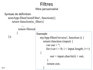 Filtres
filtre personnalisé
Syntaxe de définition
nomApp.filter('nomFiltre', function(){
return function(to_filter){
…
return filtered
}
});
Exemple
myApp.filter('reverse', function () {
return function (input) {
var out = '';
for (var i = 0; i < input.length; i++)
{
out = input.charAt(i) + out;
}
return out;
}Tp10
 