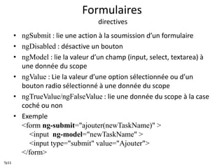 Formulaires
directives
• ngSubmit : lie une action à la soumission d’un formulaire
• ngDisabled : désactive un bouton
• ngModel : lie la valeur d’un champ (input, select, textarea) à
une donnée du scope
• ngValue : Lie la valeur d’une option sélectionnée ou d’un
bouton radio sélectionné à une donnée du scope
• ngTrueValue/ngFalseValue : lie une donnée du scope à la case
coché ou non
• Exemple
<form ng-submit="ajouter(newTaskName)" >
<input ng-model="newTaskName" >
<input type="submit" value="Ajouter">
</form>
Tp11
 