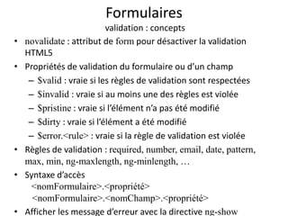 Formulaires
validation : concepts
• novalidate : attribut de form pour désactiver la validation
HTML5
• Propriétés de validation du formulaire ou d’un champ
– $valid : vraie si les règles de validation sont respectées
– $invalid : vraie si au moins une des règles est violée
– $pristine : vraie si l’élément n’a pas été modifié
– $dirty : vraie si l’élément a été modifié
– $error.<rule> : vraie si la règle de validation est violée
• Règles de validation : required, number, email, date, pattern,
max, min, ng-maxlength, ng-minlength, …
• Syntaxe d’accès
<nomFormulaire>.<propriété>
<nomFormulaire>.<nomChamp>.<propriété>
• Afficher les message d’erreur avec la directive ng-show
 