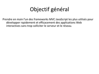 Objectif général
Prendre en main l’un des frameworks MVC JavaScript les plus utilisés pour
développer rapidement et efficacement des applications Web
interactives sans trop solliciter le serveur et le réseau.
 